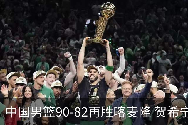 中国男篮90-82再胜喀麦隆 贺希宁25+5+6，男篮三连胜收官四国赛