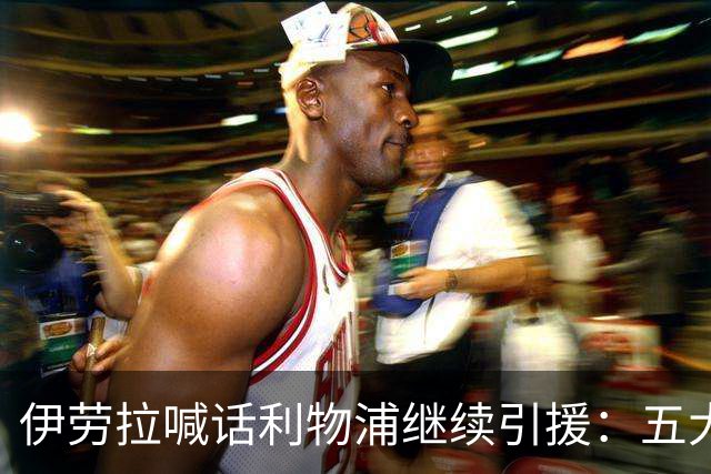 伊劳拉喊话利物浦继续引援：五大世界杯红星成候选，含1亿镑替萨拉赫目标