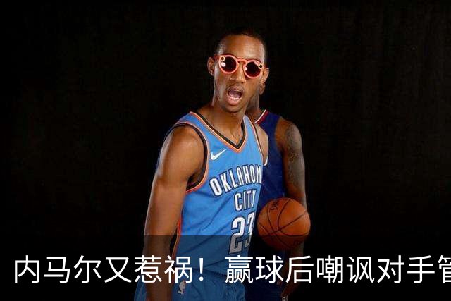 内马尔又惹祸！赢球后嘲讽对手管理层，对方主席怒喷：这是个无赖