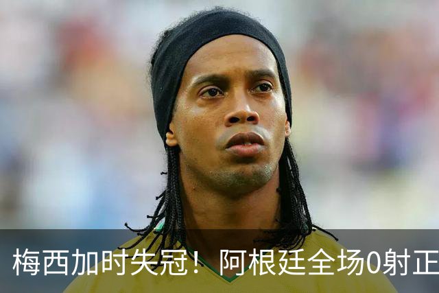 梅西加时失冠！阿根廷全场0射正，三届决赛首发无人能及